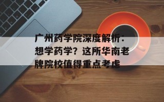广州药学院深度解析：想学药学？这所华南老牌院校值得重点考虑