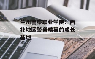 兰州警察职业学院：西北地区警务精英的成长基地