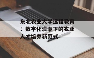 东北农业大学远程教育：数字化浪潮下的农业人才培养新范式