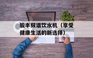 骏丰频谱饮水机（享受健康生活的新选择）