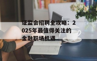 证监会招聘全攻略：2025年最值得关注的金融职场机遇