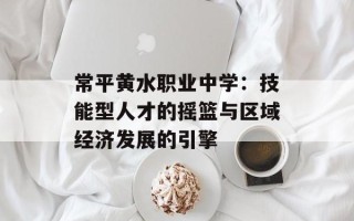 常平黄水职业中学：技能型人才的摇篮与区域经济发展的引擎