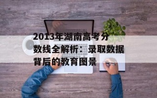 2013年湖南高考分数线全解析：录取数据背后的教育图景