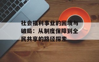 社会福利事业的困境与破局：从制度保障到全民共享的路径探索