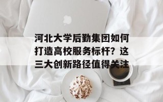 河北大学后勤集团如何打造高校服务标杆？这三大创新路径值得关注