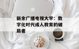 新余广播电视大学：数字化时代成人教育的破局者