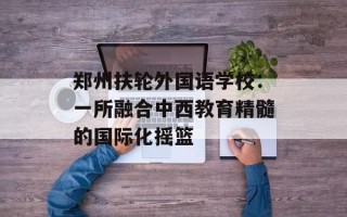 郑州扶轮外国语学校：一所融合中西教育精髓的国际化摇篮