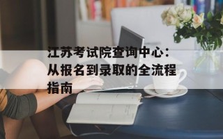 江苏考试院查询中心：从报名到录取的全流程指南