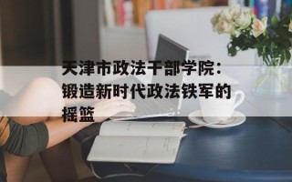 天津市政法干部学院：锻造新时代政法铁军的摇篮