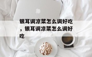 银耳调凉菜怎么调好吃，银耳调凉菜怎么调好吃