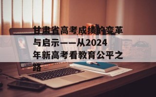 甘肃省高考成绩的变革与启示——从2024年新高考看教育公平之路