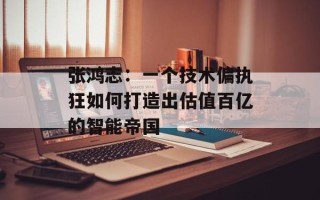 张鸿志：一个技术偏执狂如何打造出估值百亿的智能帝国
