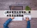 黑木耳怎么泡发快，黑木耳怎么泡发脆