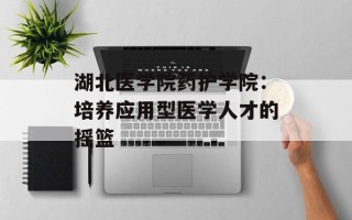湖北医学院药护学院：培养应用型医学人才的摇篮