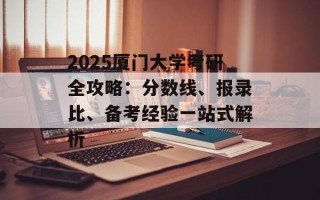 2025厦门大学考研全攻略：分数线、报录比、备考经验一站式解析