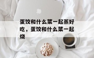 蛋饺和什么菜一起蒸好吃，蛋饺和什么菜一起烧