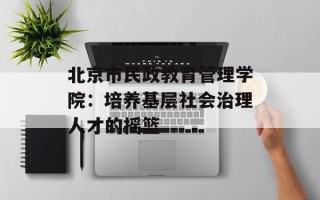 北京市民政教育管理学院：培养基层社会治理人才的摇篮