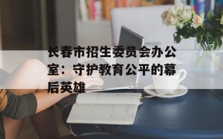 长春市招生委员会办公室：守护教育公平的幕后英雄
