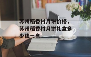 苏州稻香村月饼价格，苏州稻香村月饼礼盒多少钱一盒