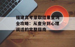 福建高考录取结果查询全攻略：从查分到心理调适的完整指南