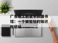 广东理工职业学院图书馆：一个被低估的知识枢纽站