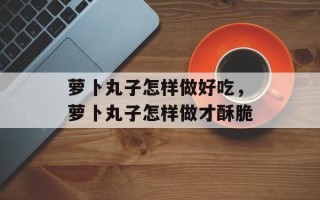萝卜丸子怎样做好吃，萝卜丸子怎样做才酥脆