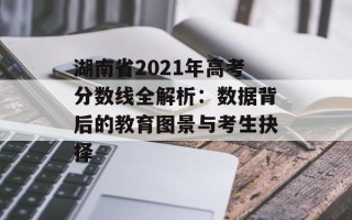 湖南省2021年高考分数线全解析：数据背后的教育图景与考生抉择