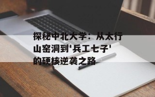 探秘中北大学：从太行山窑洞到'兵工七子'的硬核逆袭之路
