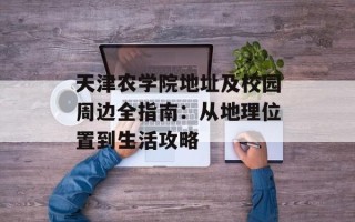 天津农学院地址及校园周边全指南：从地理位置到生活攻略