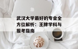 武汉大学最好的专业全方位解析：王牌学科与报考指南