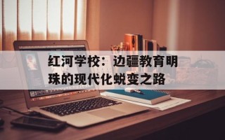 红河学校：边疆教育明珠的现代化蜕变之路