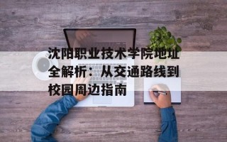 沈阳职业技术学院地址全解析：从交通路线到校园周边指南