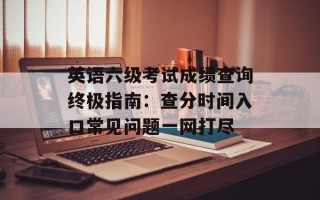 英语六级考试成绩查询终极指南：查分时间入口常见问题一网打尽