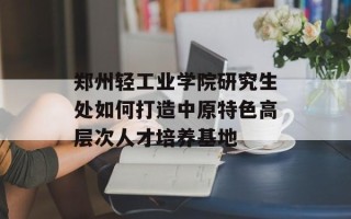 郑州轻工业学院研究生处如何打造中原特色高层次人才培养基地
