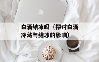 白酒结冰吗（探讨白酒冷藏与结冰的影响）