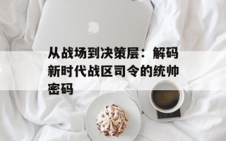 从战场到决策层：解码新时代战区司令的统帅密码