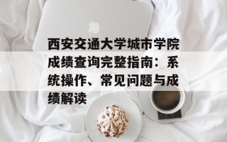 西安交通大学城市学院成绩查询完整指南：系统操作、常见问题与成绩解读
