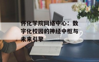 怀化学院网络中心：数字化校园的神经中枢与未来引擎