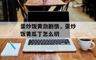 蛋炒饭黄渤剧情，蛋炒饭黄瓜丁怎么切