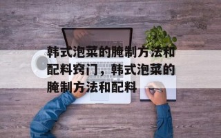 韩式泡菜的腌制方法和配料窍门，韩式泡菜的腌制方法和配料