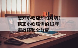 想开小吃店却怕踩坑？顶正小吃培训的12年实战经验全分享