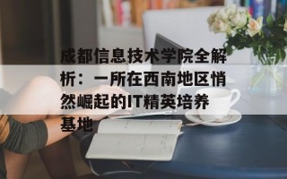 成都信息技术学院全解析：一所在西南地区悄然崛起的IT精英培养基地