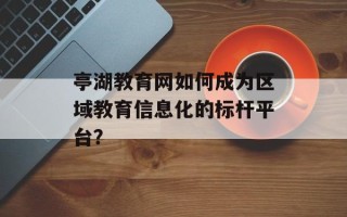 亭湖教育网如何成为区域教育信息化的标杆平台？