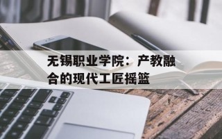 无锡职业学院：产教融合的现代工匠摇篮