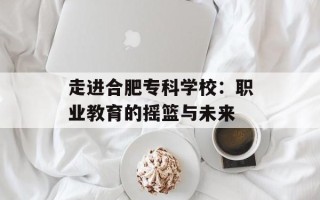 走进合肥专科学校：职业教育的摇篮与未来