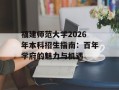 福建师范大学2026年本科招生指南：百年学府的魅力与机遇