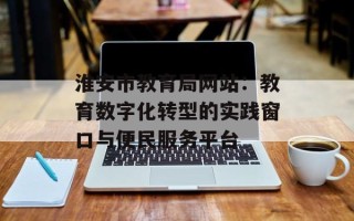 淮安市教育局网站：教育数字化转型的实践窗口与便民服务平台