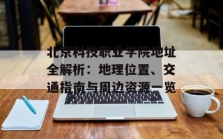 北京科技职业学院地址全解析：地理位置、交通指南与周边资源一览