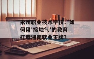 永州职业技术学校：如何用'接地气'的教育打造湘南就业王牌？