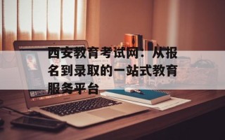 西安教育考试网：从报名到录取的一站式教育服务平台
